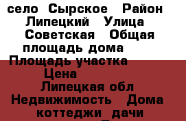 село  Сырское › Район ­ Липецкий › Улица ­ Советская › Общая площадь дома ­ 66 › Площадь участка ­ 10 000 › Цена ­ 1 750 000 - Липецкая обл. Недвижимость » Дома, коттеджи, дачи продажа   . Липецкая обл.